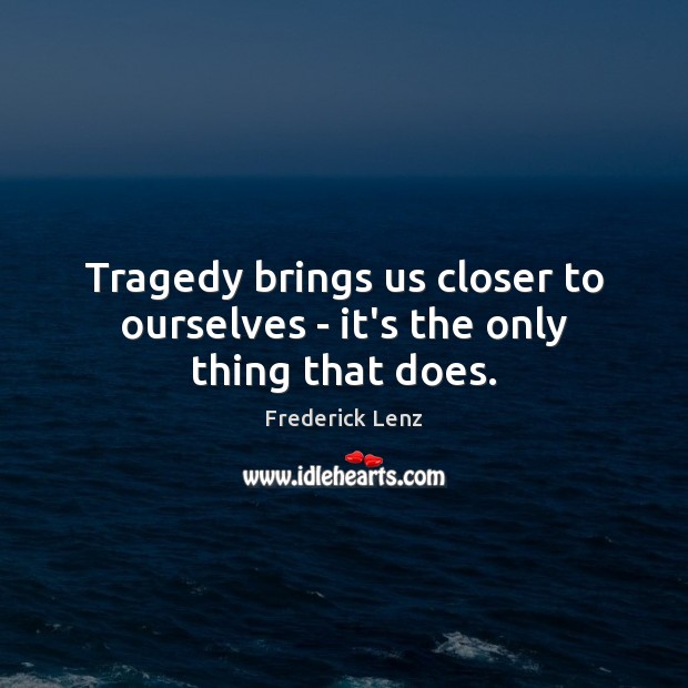 Tragedy brings us closer to ourselves – it’s the only thing that does. Image