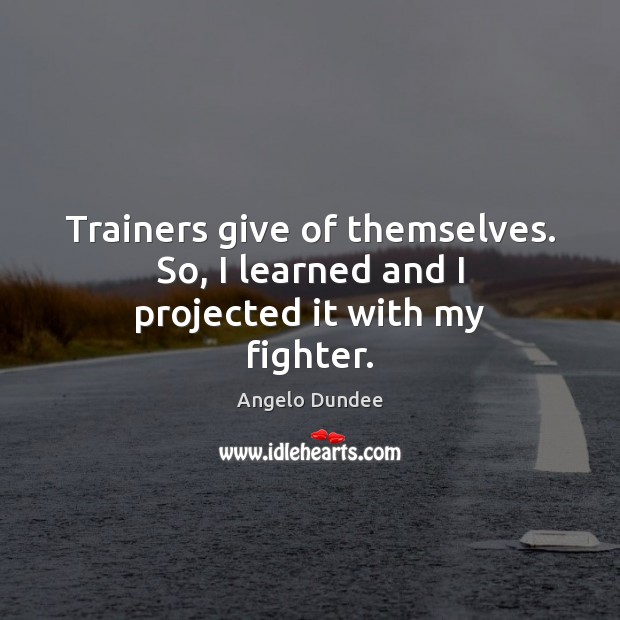 Trainers give of themselves. So, I learned and I projected it with my fighter. Angelo Dundee Picture Quote
