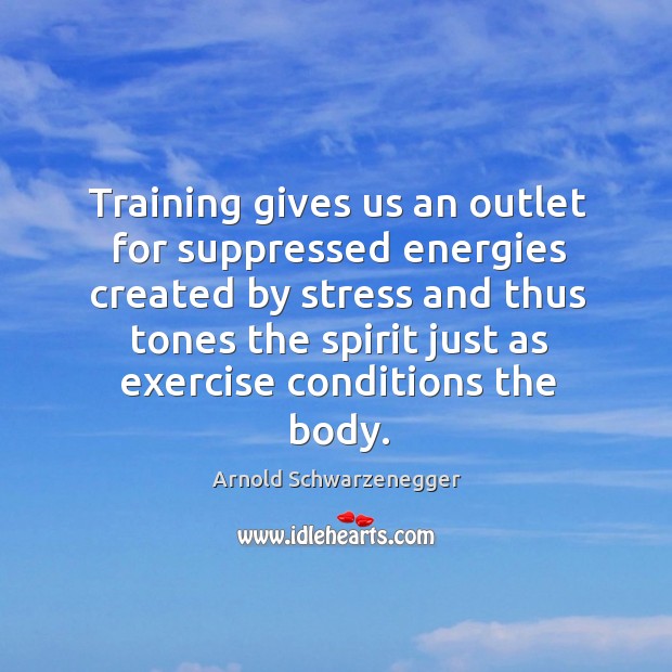 Training gives us an outlet for suppressed energies created by stress and thus tones the spirit just as exercise conditions the body. Arnold Schwarzenegger Picture Quote