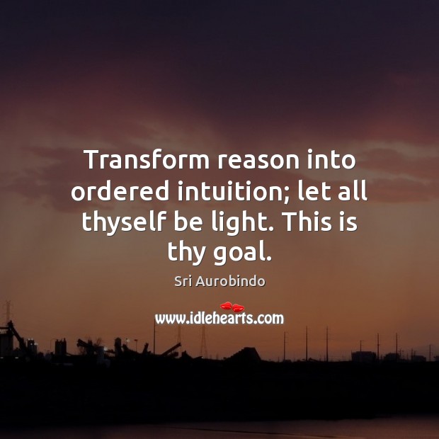 Transform reason into ordered intuition; let all thyself be light. This is thy goal. Sri Aurobindo Picture Quote