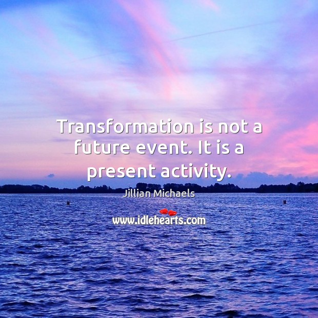 Transformation is not a future event. It is a present activity. Image