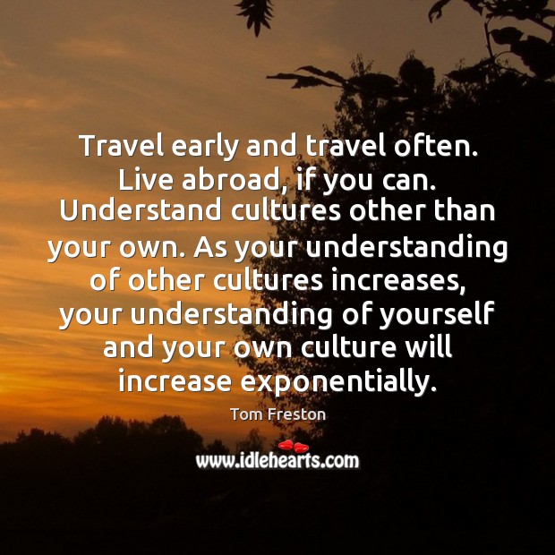 Travel early and travel often. Live abroad, if you can. Understand cultures Tom Freston Picture Quote