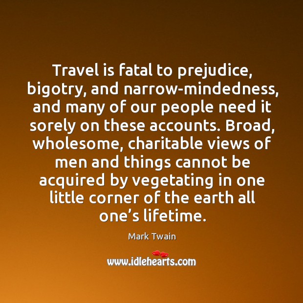 Travel is fatal to prejudice, bigotry, and narrow-mindedness, and many of our people need it sorely on these accounts. Mark Twain Picture Quote