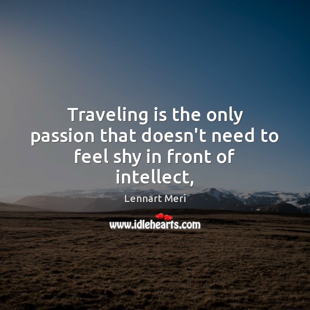 Traveling is the only passion that doesn’t need to feel shy in front of intellect, 