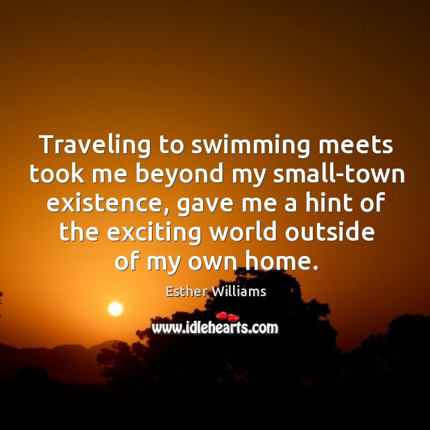 Traveling to swimming meets took me beyond my small-town existence, gave me a hint of the exciting world outside of my own home. Esther Williams Picture Quote