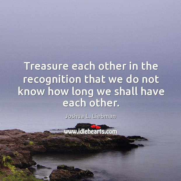 Treasure each other in the recognition that we do not know how long we shall have each other. Joshua L. Liebman Picture Quote