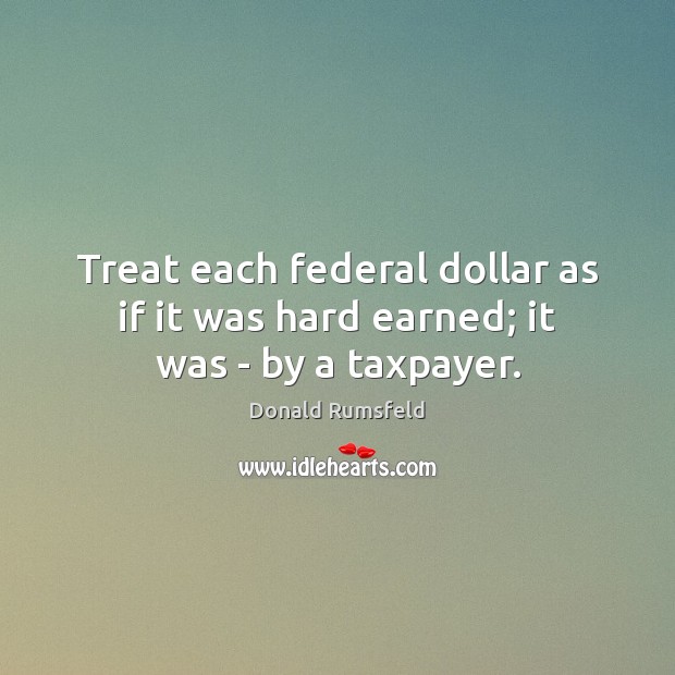 Treat each federal dollar as if it was hard earned; it was – by a taxpayer. Donald Rumsfeld Picture Quote