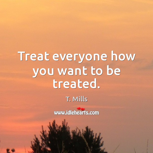 Treat everyone how you want to be treated. T. Mills Picture Quote