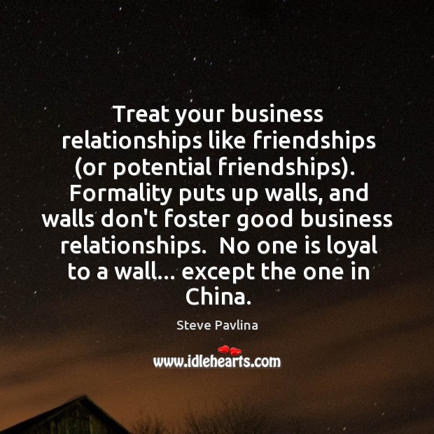 Treat your business relationships like friendships (or potential friendships).  Formality puts up Image