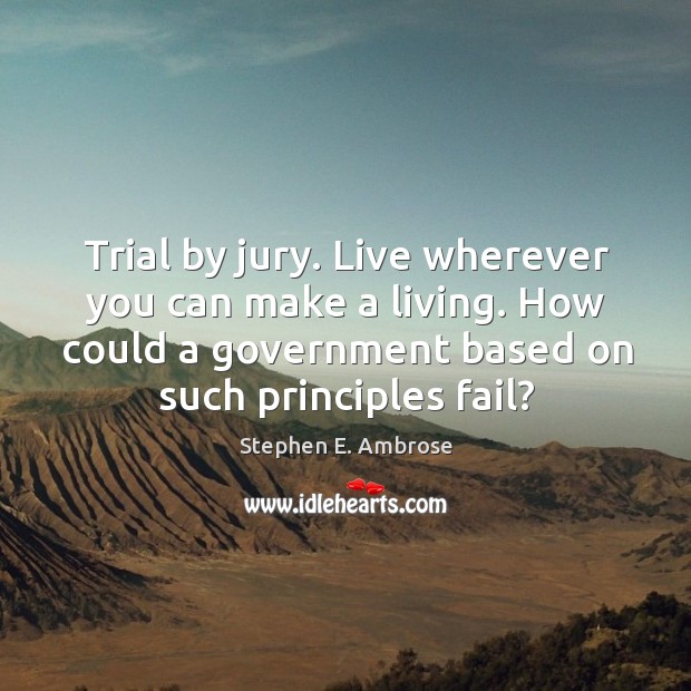 Trial by jury. Live wherever you can make a living. How could a government based on such principles fail? Stephen E. Ambrose Picture Quote