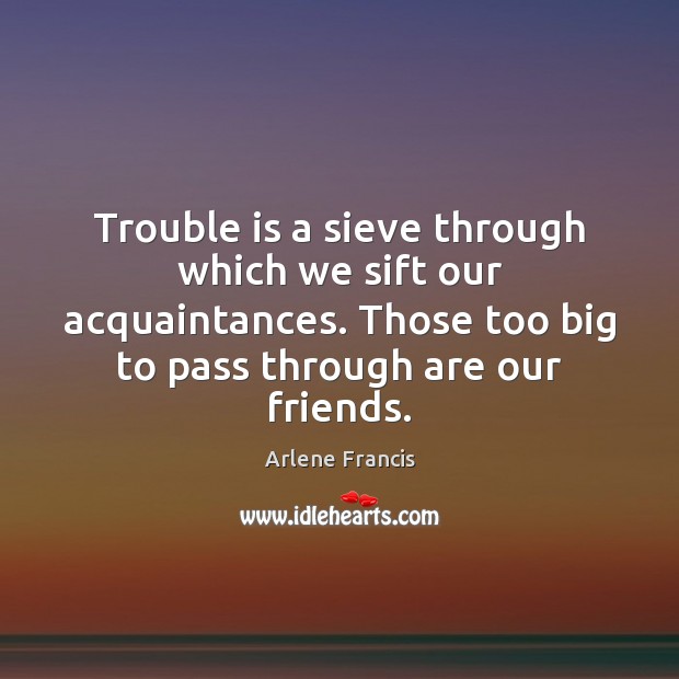 Trouble is a sieve through which we sift our acquaintances. Those too Arlene Francis Picture Quote