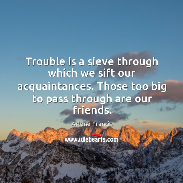 Trouble is a sieve through which we sift our acquaintances. Those too big to pass through are our friends. Arlene Francis Picture Quote