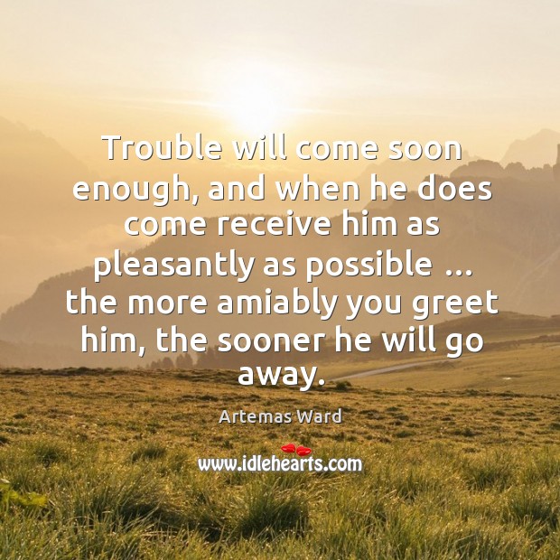 Trouble will come soon enough, and when he does come receive him as pleasantly as possible … Artemas Ward Picture Quote
