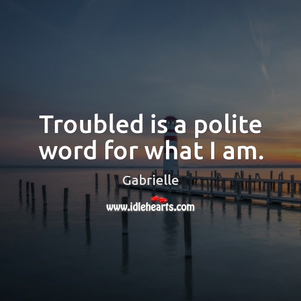 Troubled is a polite word for what I am. 