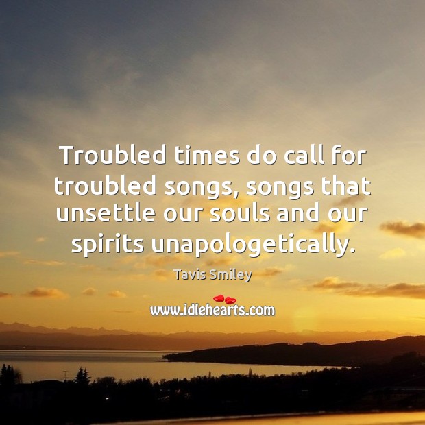 Troubled times do call for troubled songs, songs that unsettle our souls Tavis Smiley Picture Quote