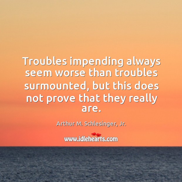 Troubles impending always seem worse than troubles surmounted, but this does not Arthur M. Schlesinger, Jr. Picture Quote