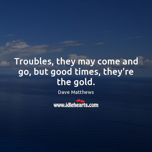 Troubles, they may come and go, but good times, they’re the gold. Dave Matthews Picture Quote