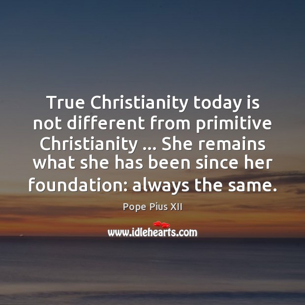 True Christianity today is not different from primitive Christianity … She remains what Pope Pius XII Picture Quote