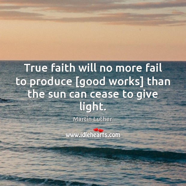 True faith will no more fail to produce [good works] than the sun can cease to give light. Martin Luther Picture Quote