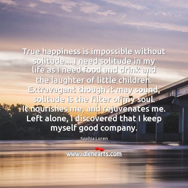True happiness is impossible without solitude…. I need solitude in my life Sophia Loren Picture Quote