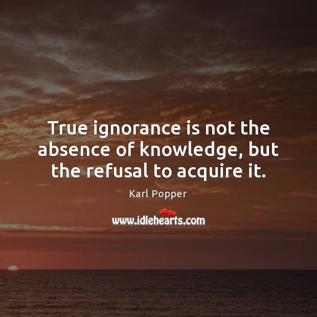 True ignorance is not the absence of knowledge, but the refusal to acquire it. Karl Popper Picture Quote