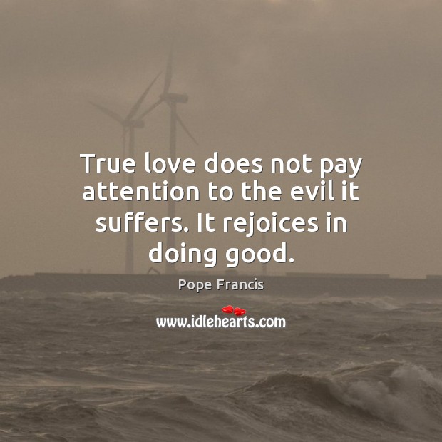 True love does not pay attention to the evil it suffers. It rejoices in doing good. Pope Francis Picture Quote