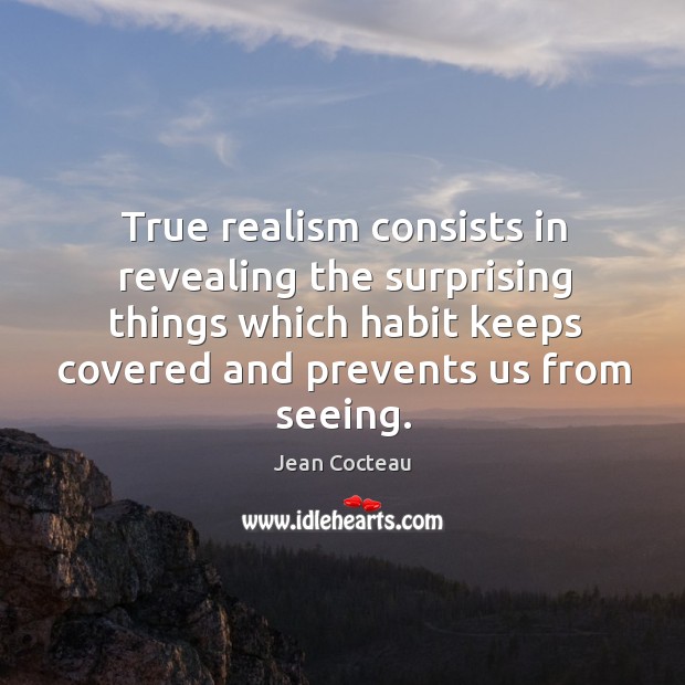 True realism consists in revealing the surprising things which habit keeps covered and prevents us from seeing. Jean Cocteau Picture Quote