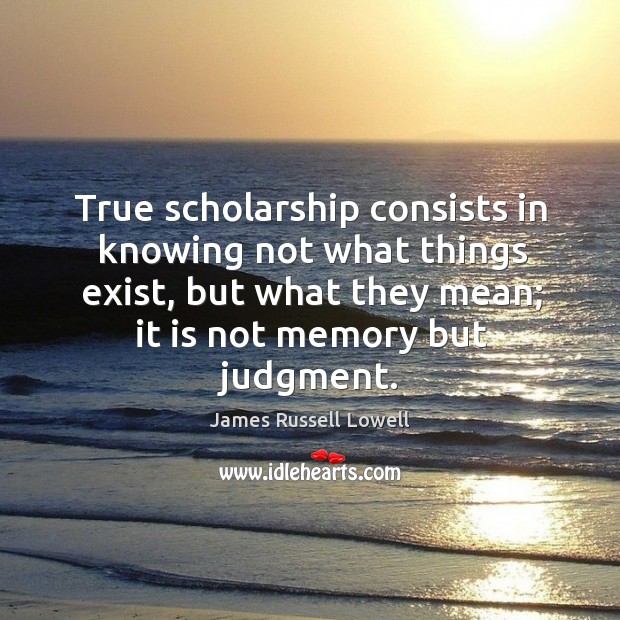 True scholarship consists in knowing not what things exist, but what they mean; it is not memory but judgment. James Russell Lowell Picture Quote