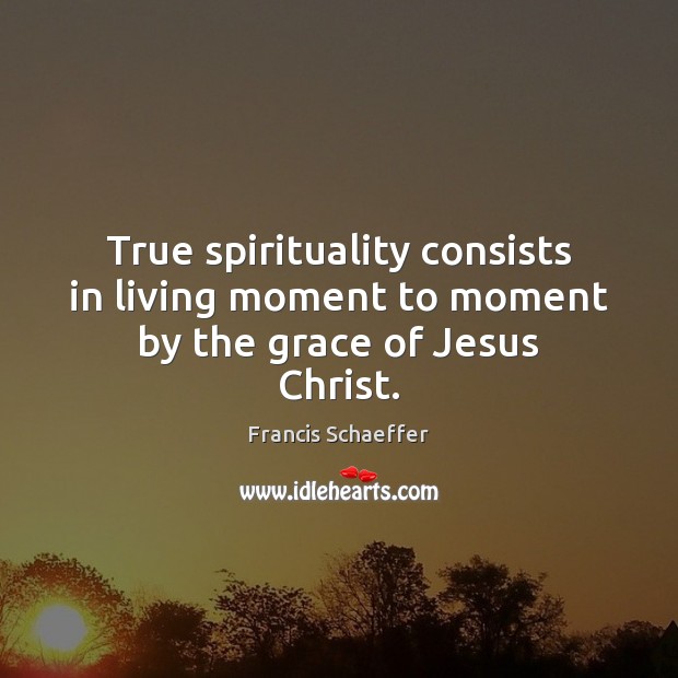 True spirituality consists in living moment to moment by the grace of Jesus Christ. Francis Schaeffer Picture Quote