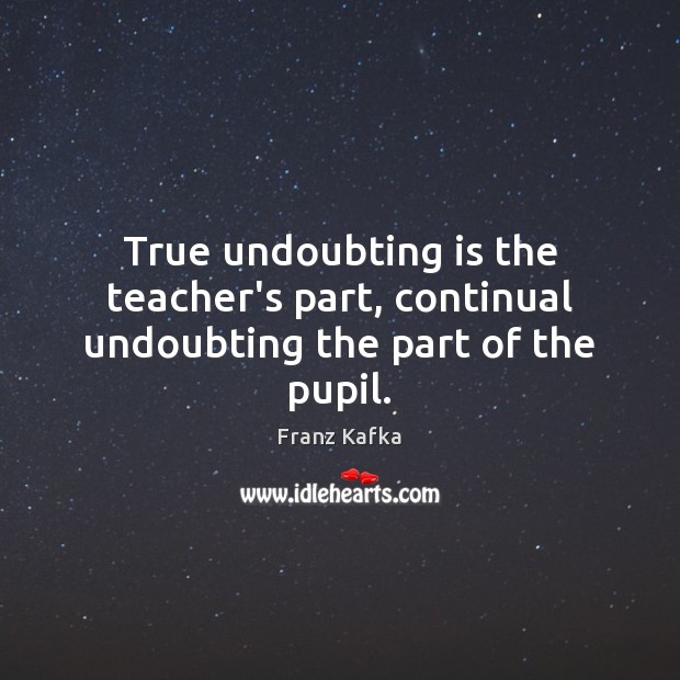 True undoubting is the teacher’s part, continual undoubting the part of the pupil. Franz Kafka Picture Quote
