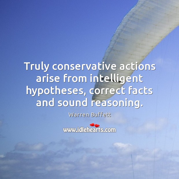 Truly conservative actions arise from intelligent hypotheses, correct facts and sound reasoning. Warren Buffett Picture Quote