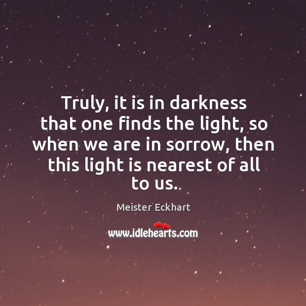 Truly, it is in darkness that one finds the light, so when we are in sorrow, then this light is nearest of all to us. Meister Eckhart Picture Quote