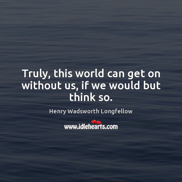 Truly, this world can get on without us, if we would but think so. Henry Wadsworth Longfellow Picture Quote