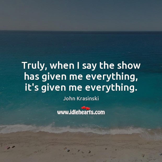 Truly, when I say the show has given me everything, it’s given me everything. John Krasinski Picture Quote