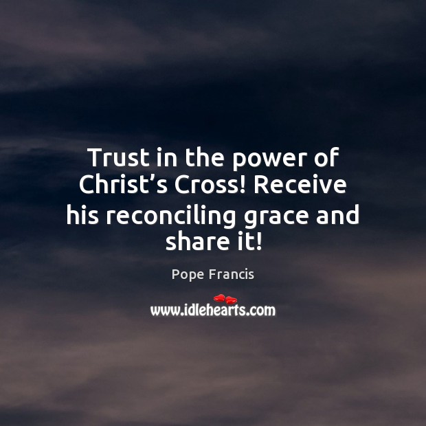 Trust in the power of Christ’s Cross! Receive his reconciling grace and share it! Pope Francis Picture Quote