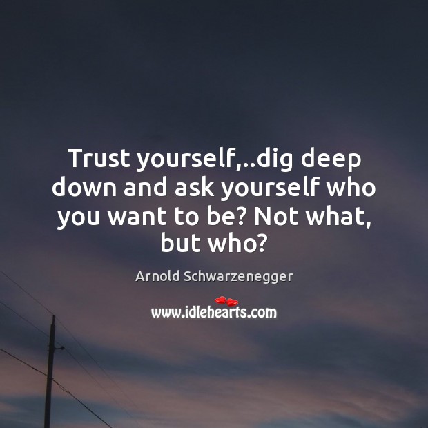 Trust yourself,..dig deep down and ask yourself who you want to be? Not what, but who? Arnold Schwarzenegger Picture Quote