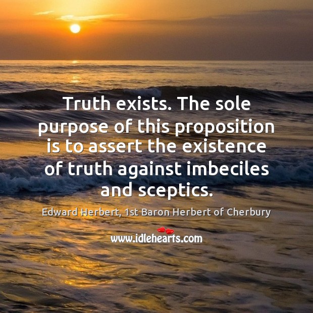 Truth exists. The sole purpose of this proposition is to assert the Edward Herbert, 1st Baron Herbert of Cherbury Picture Quote