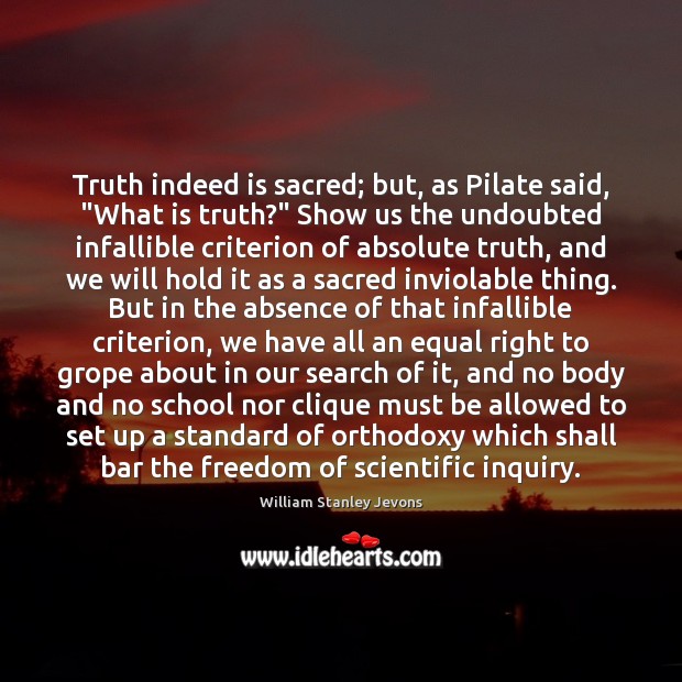Truth indeed is sacred; but, as Pilate said, “What is truth?” Show William Stanley Jevons Picture Quote