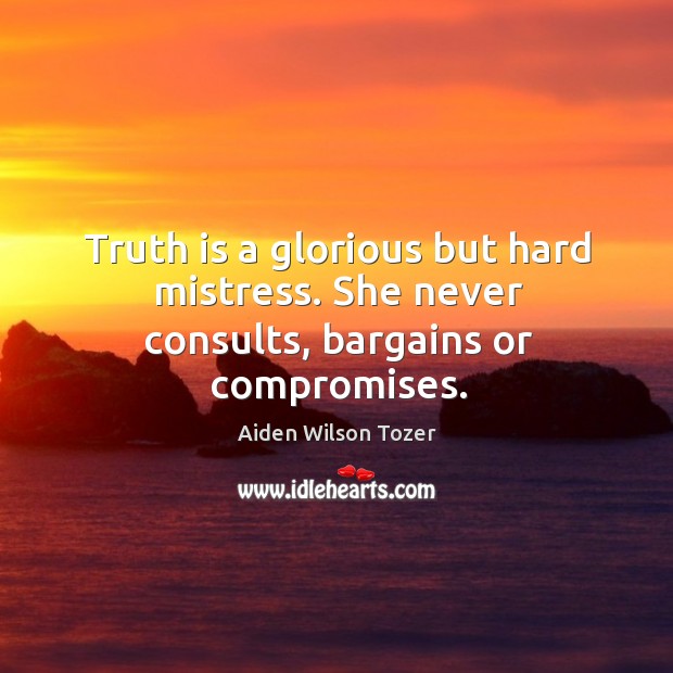 Truth is a glorious but hard mistress. She never consults, bargains or compromises. 