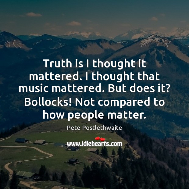 Truth is I thought it mattered. I thought that music mattered. But Pete Postlethwaite Picture Quote
