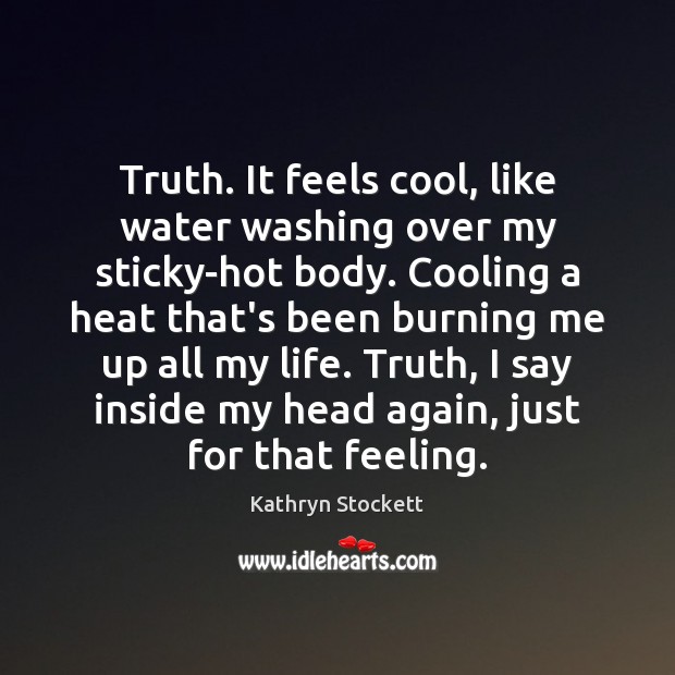 Truth. It feels cool, like water washing over my sticky-hot body. Cooling Kathryn Stockett Picture Quote