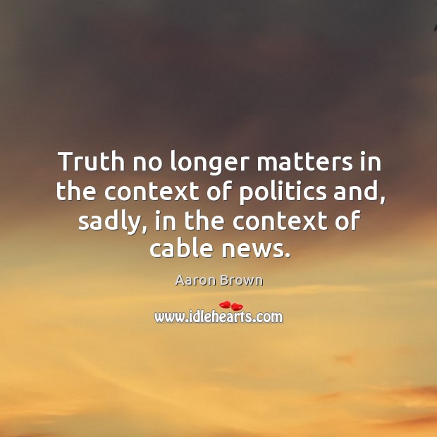 Truth no longer matters in the context of politics and, sadly, in the context of cable news. Aaron Brown Picture Quote