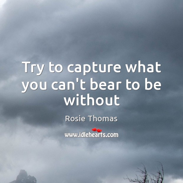 Try to capture what you can’t bear to be without Rosie Thomas Picture Quote