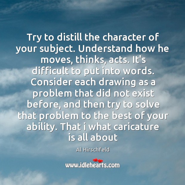 Try to distill the character of your subject. Understand how he moves, Al Hirschfeld Picture Quote