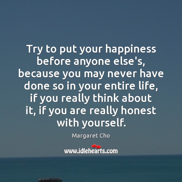 Try to put your happiness before anyone else’s, because you may never Margaret Cho Picture Quote