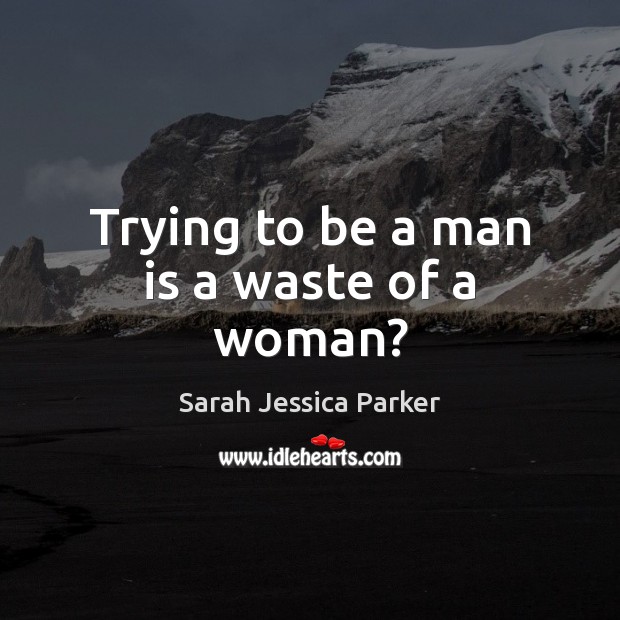 Trying to be a man is a waste of a woman? Sarah Jessica Parker Picture Quote