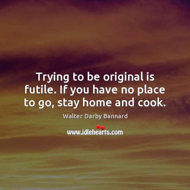 Trying to be original is futile. If you have no place to go, stay home and cook. Image