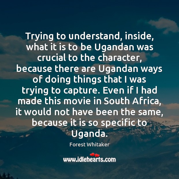 Trying to understand, inside, what it is to be Ugandan was crucial Forest Whitaker Picture Quote