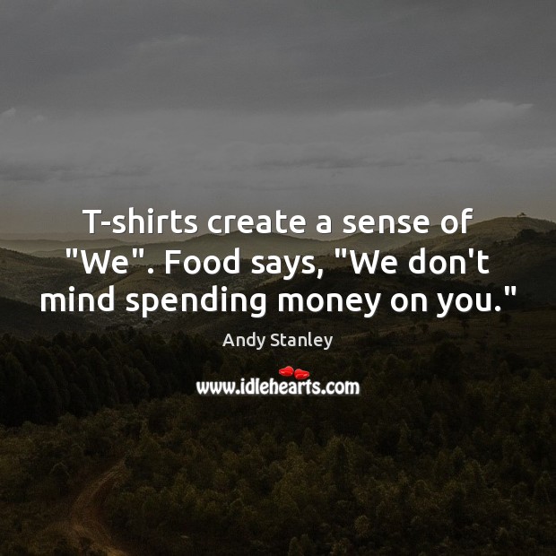 T-shirts create a sense of “We”. Food says, “We don’t mind spending money on you.” Image