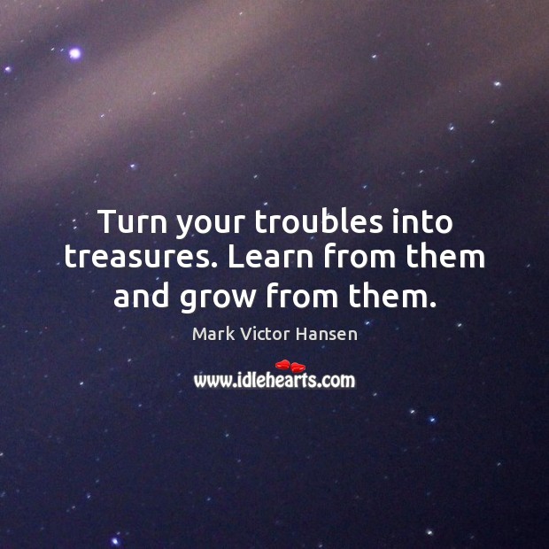 Turn your troubles into treasures. Learn from them and grow from them. Mark Victor Hansen Picture Quote